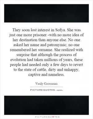 They soon lost interest in Sofya. She was just one more prisoner -with no more idea of her destination than anyone else. No one asked her name and patronymic; no one remembered her surname. She realized with surprise that although the process of evolution had taken millions of years, these people had needed only a few days to revert to the state of cattle, dirty and unhappy, captive and nameless Picture Quote #1