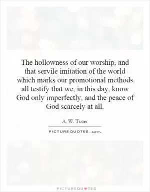 The hollowness of our worship, and that servile imitation of the world which marks our promotional methods all testify that we, in this day, know God only imperfectly, and the peace of God scarcely at all Picture Quote #1