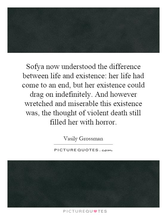 Sofya now understood the difference between life and existence: her life had come to an end, but her existence could drag on indefinitely. And however wretched and miserable this existence was, the thought of violent death still filled her with horror Picture Quote #1