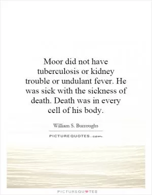 Moor did not have tuberculosis or kidney trouble or undulant fever. He was sick with the sickness of death. Death was in every cell of his body Picture Quote #1