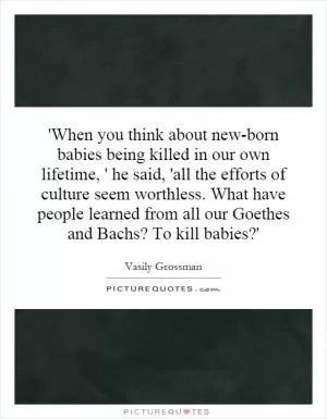 'When you think about new-born babies being killed in our own lifetime, ' he said, 'all the efforts of culture seem worthless. What have people learned from all our Goethes and Bachs? To kill babies?' Picture Quote #1