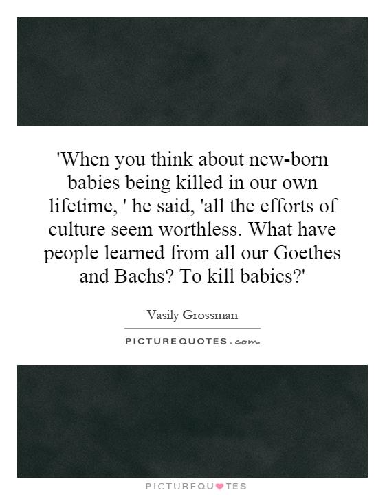 'When you think about new-born babies being killed in our own lifetime, ' he said, 'all the efforts of culture seem worthless. What have people learned from all our Goethes and Bachs? To kill babies?' Picture Quote #1