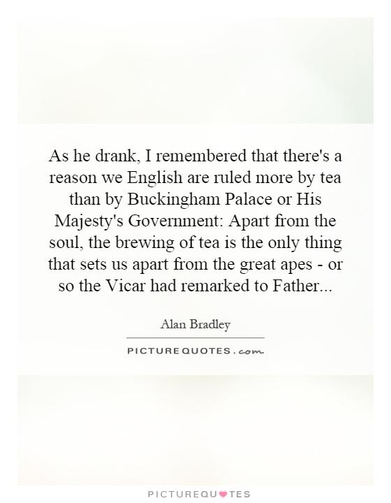 As he drank, I remembered that there's a reason we English are ruled more by tea than by Buckingham Palace or His Majesty's Government: Apart from the soul, the brewing of tea is the only thing that sets us apart from the great apes - or so the Vicar had remarked to Father Picture Quote #1