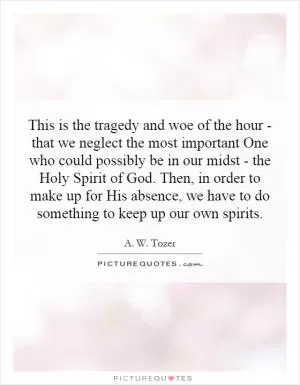 This is the tragedy and woe of the hour - that we neglect the most important One who could possibly be in our midst - the Holy Spirit of God. Then, in order to make up for His absence, we have to do something to keep up our own spirits Picture Quote #1