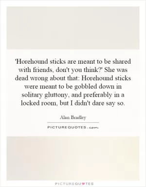 'Horehound sticks are meant to be shared with friends, don't you think?' She was dead wrong about that: Horehound sticks were meant to be gobbled down in solitary gluttony, and preferably in a locked room, but I didn't dare say so Picture Quote #1