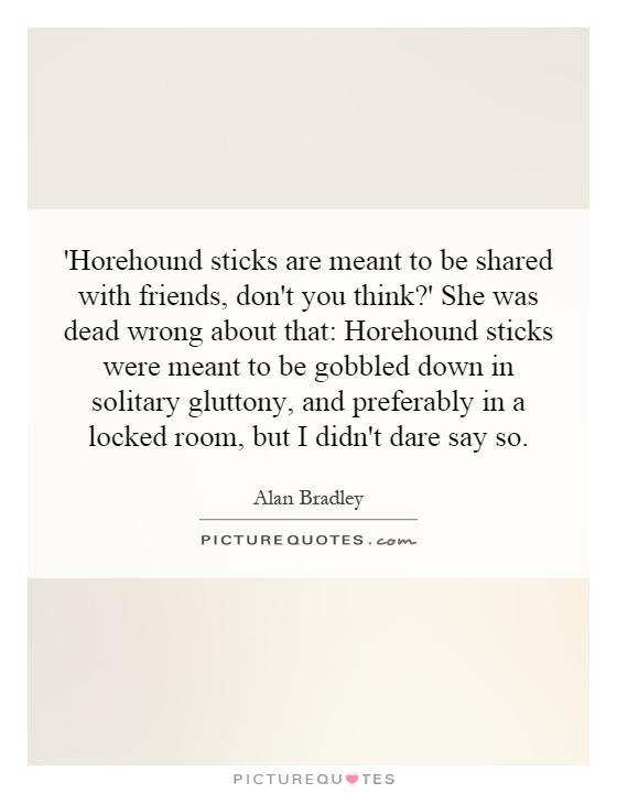 'Horehound sticks are meant to be shared with friends, don't you think?' She was dead wrong about that: Horehound sticks were meant to be gobbled down in solitary gluttony, and preferably in a locked room, but I didn't dare say so Picture Quote #1