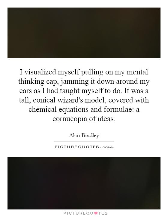 I visualized myself pulling on my mental thinking cap, jamming it down around my ears as I had taught myself to do. It was a tall, conical wizard's model, covered with chemical equations and formulae: a cornucopia of ideas Picture Quote #1