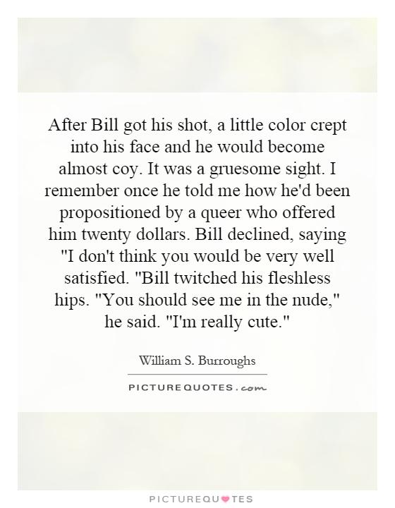After Bill got his shot, a little color crept into his face and he would become almost coy. It was a gruesome sight. I remember once he told me how he'd been propositioned by a queer who offered him twenty dollars. Bill declined, saying 