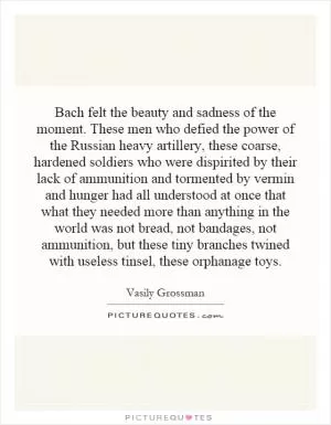 Bach felt the beauty and sadness of the moment. These men who defied the power of the Russian heavy artillery, these coarse, hardened soldiers who were dispirited by their lack of ammunition and tormented by vermin and hunger had all understood at once that what they needed more than anything in the world was not bread, not bandages, not ammunition, but these tiny branches twined with useless tinsel, these orphanage toys Picture Quote #1