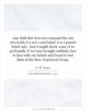 Any faith that does not command the one who holds it is not a real belief; it is a pseudo belief only. And it might shock some of us profoundly if we were brought suddenly face to face with our beliefs and forced to test them in the fires of practical living Picture Quote #1