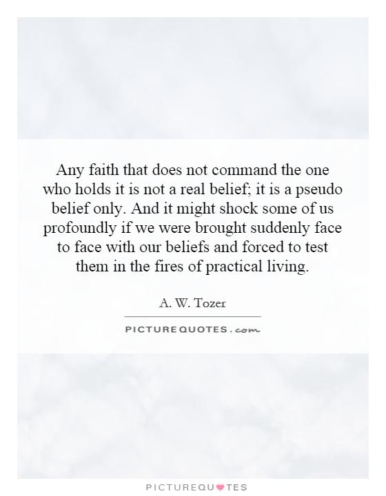 Any faith that does not command the one who holds it is not a real belief; it is a pseudo belief only. And it might shock some of us profoundly if we were brought suddenly face to face with our beliefs and forced to test them in the fires of practical living Picture Quote #1