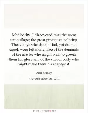 Mediocrity, I discovered, was the great camouflage; the great protective coloring. Those boys who did not fail, yet did not excel, were left alone, free of the demands of the master who might wish to groom them for glory and of the school bully who might make them his scapegoat Picture Quote #1