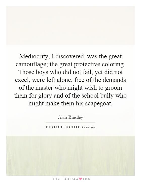 Mediocrity, I discovered, was the great camouflage; the great protective coloring. Those boys who did not fail, yet did not excel, were left alone, free of the demands of the master who might wish to groom them for glory and of the school bully who might make them his scapegoat Picture Quote #1