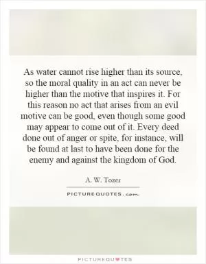 As water cannot rise higher than its source, so the moral quality in an act can never be higher than the motive that inspires it. For this reason no act that arises from an evil motive can be good, even though some good may appear to come out of it. Every deed done out of anger or spite, for instance, will be found at last to have been done for the enemy and against the kingdom of God Picture Quote #1