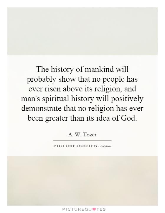 The history of mankind will probably show that no people has ever risen above its religion, and man's spiritual history will positively demonstrate that no religion has ever been greater than its idea of God Picture Quote #1