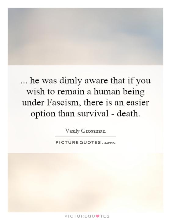 ... he was dimly aware that if you wish to remain a human being under Fascism, there is an easier option than survival - death Picture Quote #1