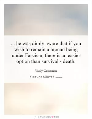 ... he was dimly aware that if you wish to remain a human being under Fascism, there is an easier option than survival - death Picture Quote #1
