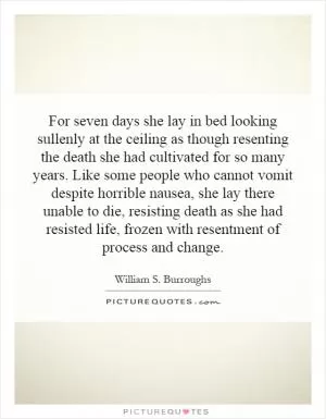 For seven days she lay in bed looking sullenly at the ceiling as though resenting the death she had cultivated for so many years. Like some people who cannot vomit despite horrible nausea, she lay there unable to die, resisting death as she had resisted life, frozen with resentment of process and change Picture Quote #1