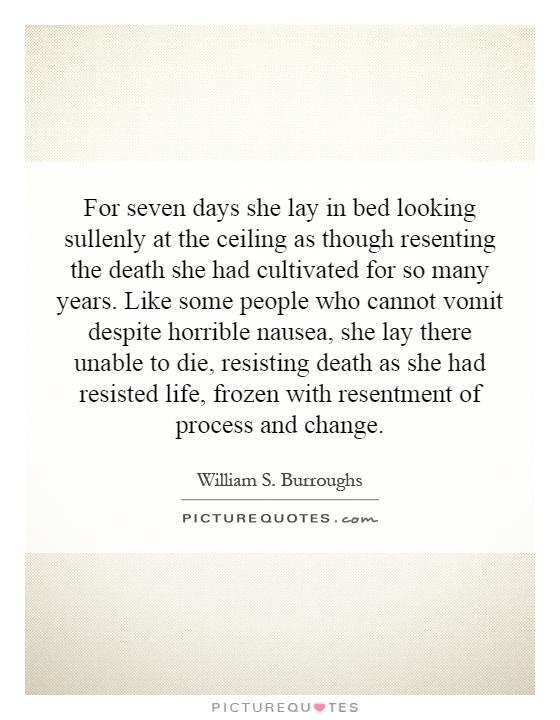 For seven days she lay in bed looking sullenly at the ceiling as though resenting the death she had cultivated for so many years. Like some people who cannot vomit despite horrible nausea, she lay there unable to die, resisting death as she had resisted life, frozen with resentment of process and change Picture Quote #1