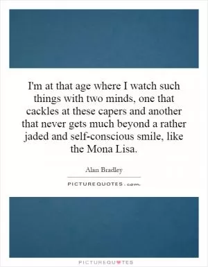 I'm at that age where I watch such things with two minds, one that cackles at these capers and another that never gets much beyond a rather jaded and self-conscious smile, like the Mona Lisa Picture Quote #1