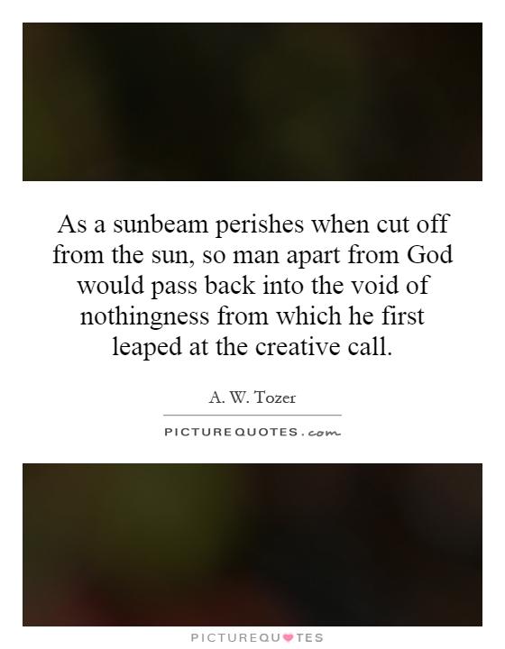As a sunbeam perishes when cut off from the sun, so man apart from God would pass back into the void of nothingness from which he first leaped at the creative call Picture Quote #1