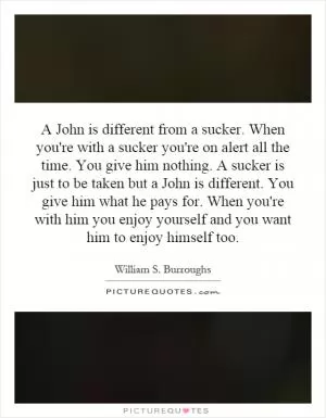 A John is different from a sucker. When you're with a sucker you're on alert all the time. You give him nothing. A sucker is just to be taken but a John is different. You give him what he pays for. When you're with him you enjoy yourself and you want him to enjoy himself too Picture Quote #1