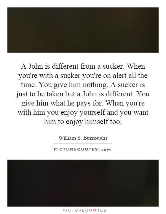 A John is different from a sucker. When you're with a sucker you're on alert all the time. You give him nothing. A sucker is just to be taken but a John is different. You give him what he pays for. When you're with him you enjoy yourself and you want him to enjoy himself too Picture Quote #1