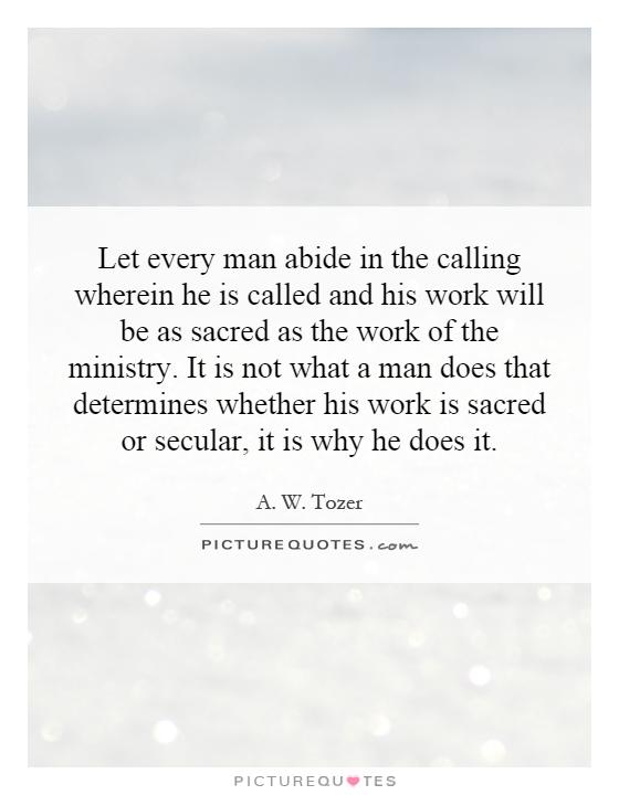 Let every man abide in the calling wherein he is called and his work will be as sacred as the work of the ministry. It is not what a man does that determines whether his work is sacred or secular, it is why he does it Picture Quote #1
