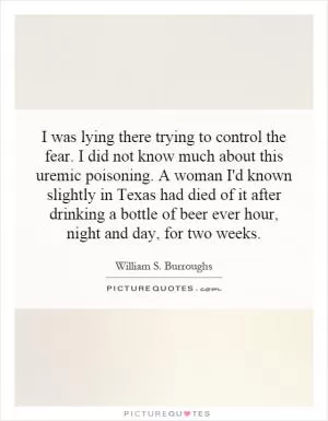 I was lying there trying to control the fear. I did not know much about this uremic poisoning. A woman I'd known slightly in Texas had died of it after drinking a bottle of beer ever hour, night and day, for two weeks Picture Quote #1