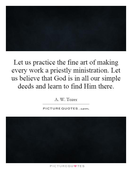 Let us practice the fine art of making every work a priestly ministration. Let us believe that God is in all our simple deeds and learn to find Him there Picture Quote #1
