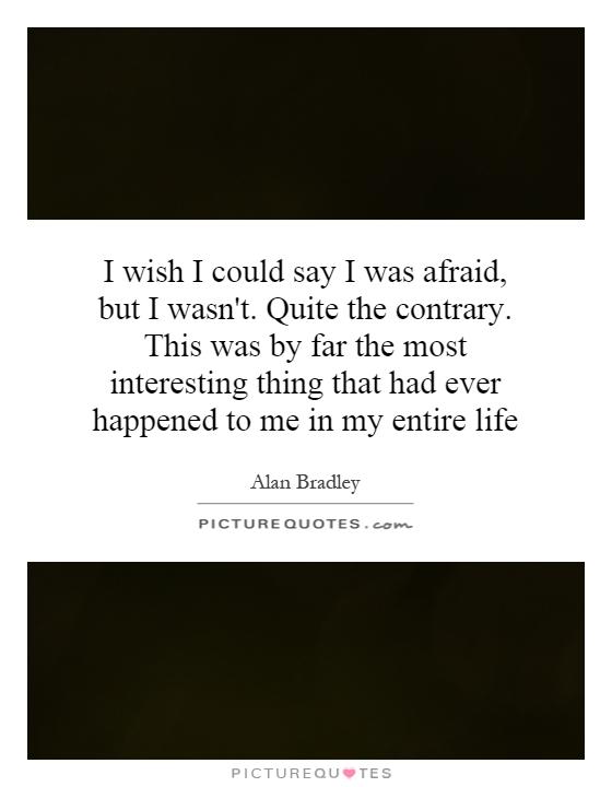 I wish I could say I was afraid, but I wasn't. Quite the contrary. This was by far the most interesting thing that had ever happened to me in my entire life Picture Quote #1