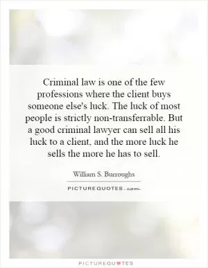 Criminal law is one of the few professions where the client buys someone else's luck. The luck of most people is strictly non-transferrable. But a good criminal lawyer can sell all his luck to a client, and the more luck he sells the more he has to sell Picture Quote #1