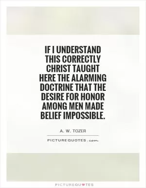 If I understand this correctly Christ taught here the alarming doctrine that the desire for honor among men made belief impossible Picture Quote #1