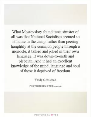 What Mostovskoy found most sinister of all was that National Socialism seemed so at home in the camp: rather than peering haughtily at the common people through a monocle, it talked and joked in their own language. It was down-to-earth and plebeian. And it had an excellent knowledge of the mind, language and soul of those it deprived of freedom Picture Quote #1