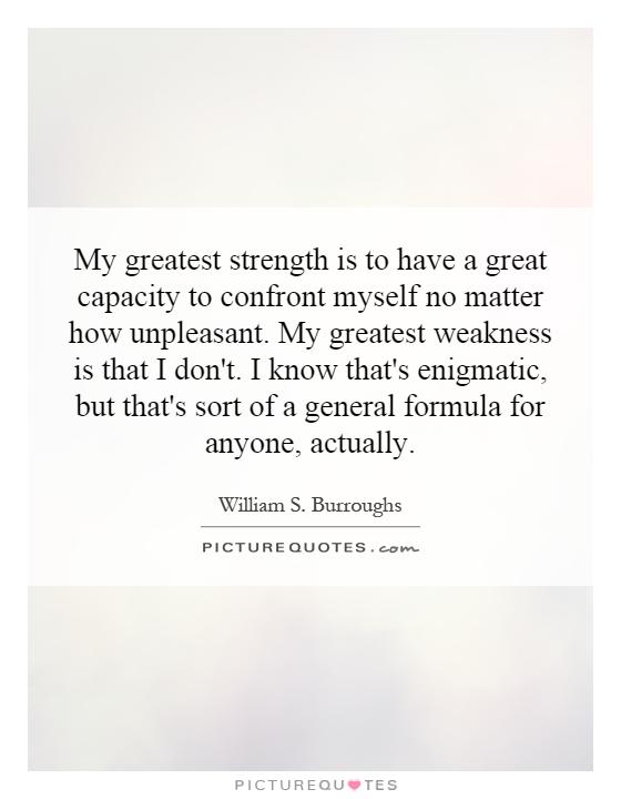 My greatest strength is to have a great capacity to confront myself no matter how unpleasant. My greatest weakness is that I don't. I know that's enigmatic, but that's sort of a general formula for anyone, actually Picture Quote #1