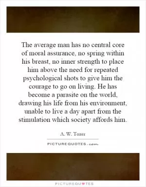 The average man has no central core of moral assurance, no spring within his breast, no inner strength to place him above the need for repeated psychological shots to give him the courage to go on living. He has become a parasite on the world, drawing his life from his environment, unable to live a day apart from the stimulation which society affords him Picture Quote #1