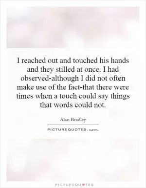 I reached out and touched his hands and they stilled at once. I had observed-although I did not often make use of the fact-that there were times when a touch could say things that words could not Picture Quote #1