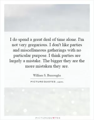 I do spend a great deal of time alone. I'm not very gregarious. I don't like parties and miscellaneous gatherings with no particular purpose. I think parties are largely a mistake. The bigger they are the more mistaken they are Picture Quote #1