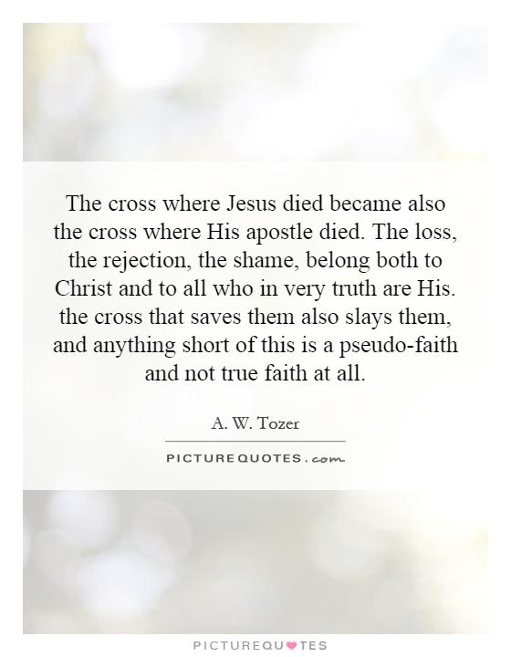 The cross where Jesus died became also the cross where His apostle died. The loss, the rejection, the shame, belong both to Christ and to all who in very truth are His. the cross that saves them also slays them, and anything short of this is a pseudo-faith and not true faith at all Picture Quote #1
