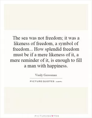 The sea was not freedom; it was a likeness of freedom, a symbol of freedom... How splendid freedom must be if a mere likeness of it, a mere reminder of it, is enough to fill a man with happiness Picture Quote #1