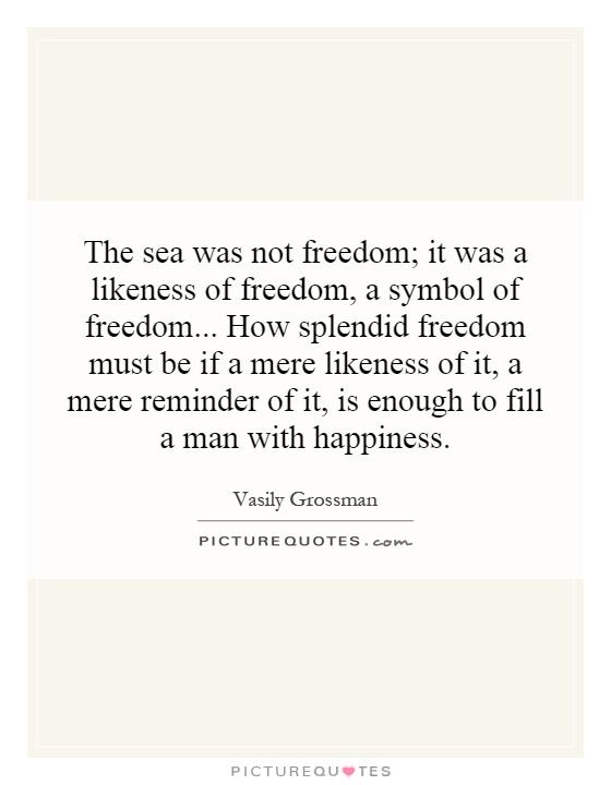 The sea was not freedom; it was a likeness of freedom, a symbol of freedom... How splendid freedom must be if a mere likeness of it, a mere reminder of it, is enough to fill a man with happiness Picture Quote #1