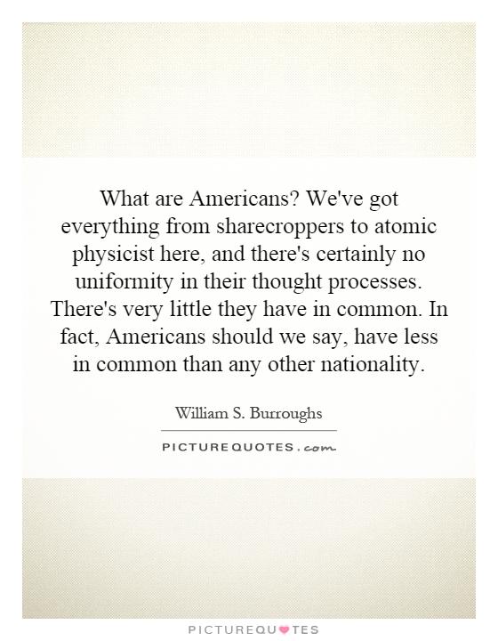 What are Americans? We've got everything from sharecroppers to atomic physicist here, and there's certainly no uniformity in their thought processes. There's very little they have in common. In fact, Americans should we say, have less in common than any other nationality Picture Quote #1