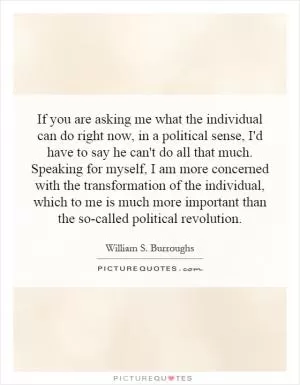If you are asking me what the individual can do right now, in a political sense, I'd have to say he can't do all that much. Speaking for myself, I am more concerned with the transformation of the individual, which to me is much more important than the so-called political revolution Picture Quote #1