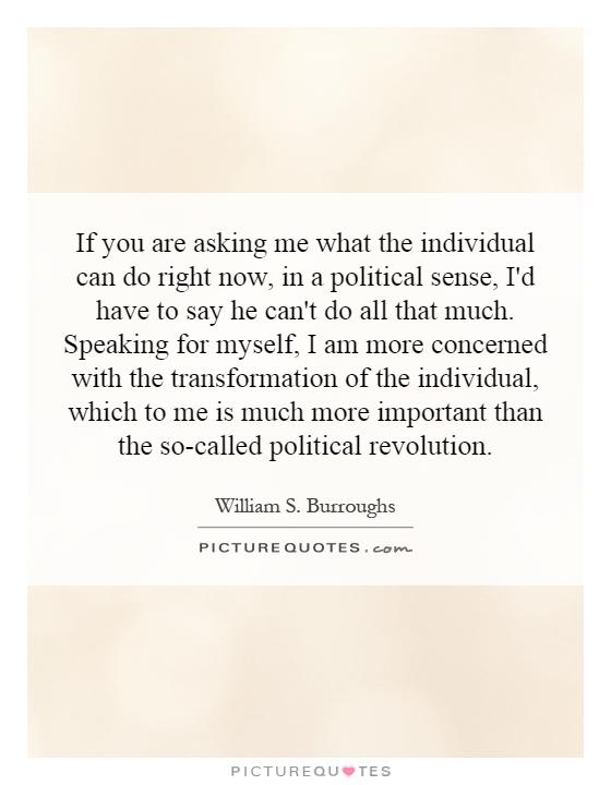 If you are asking me what the individual can do right now, in a political sense, I'd have to say he can't do all that much. Speaking for myself, I am more concerned with the transformation of the individual, which to me is much more important than the so-called political revolution Picture Quote #1