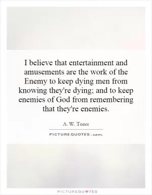 I believe that entertainment and amusements are the work of the Enemy to keep dying men from knowing they're dying; and to keep enemies of God from remembering that they're enemies Picture Quote #1