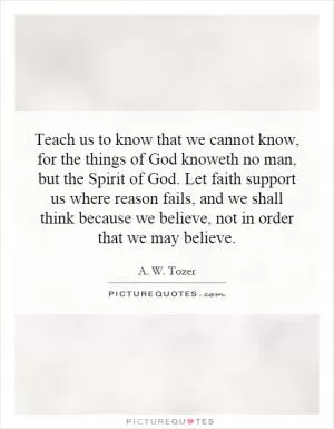 Teach us to know that we cannot know, for the things of God knoweth no man, but the Spirit of God. Let faith support us where reason fails, and we shall think because we believe, not in order that we may believe Picture Quote #1
