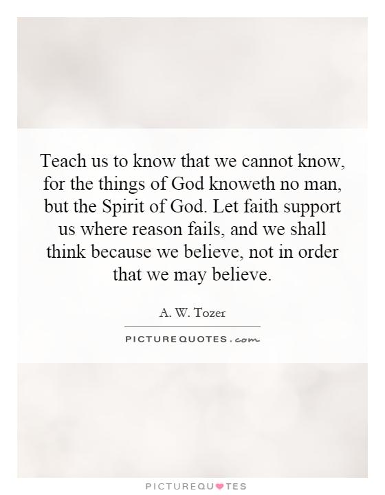 Teach us to know that we cannot know, for the things of God knoweth no man, but the Spirit of God. Let faith support us where reason fails, and we shall think because we believe, not in order that we may believe Picture Quote #1