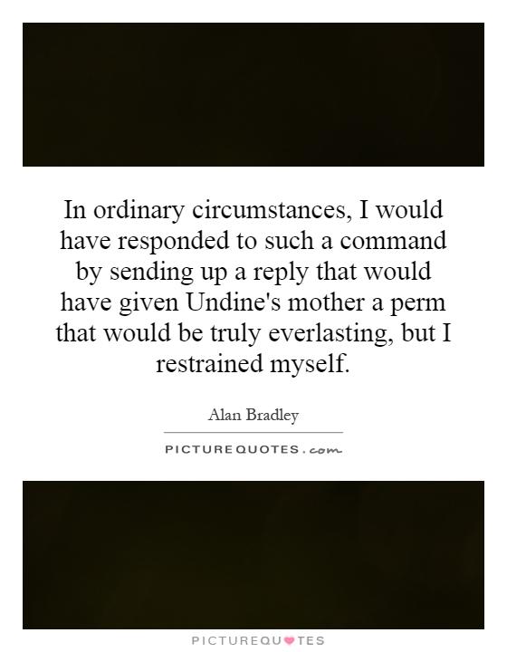In ordinary circumstances, I would have responded to such a command by sending up a reply that would have given Undine's mother a perm that would be truly everlasting, but I restrained myself Picture Quote #1