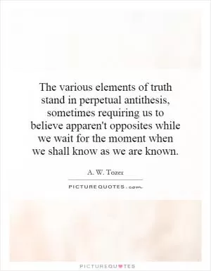 The various elements of truth stand in perpetual antithesis, sometimes requiring us to believe apparent opposites while we wait for the moment when we shall know as we are known Picture Quote #1