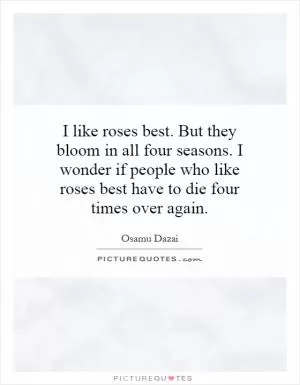 I like roses best. But they bloom in all four seasons. I wonder if people who like roses best have to die four times over again Picture Quote #1